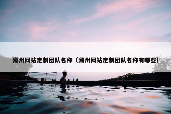 潮州网站定制团队名称（潮州网站定制团队名称有哪些）