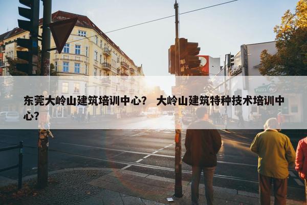 东莞大岭山建筑培训中心？ 大岭山建筑特种技术培训中心？