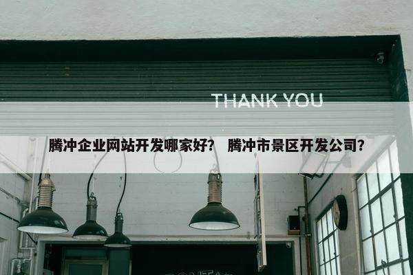 腾冲企业网站开发哪家好？ 腾冲市景区开发公司？