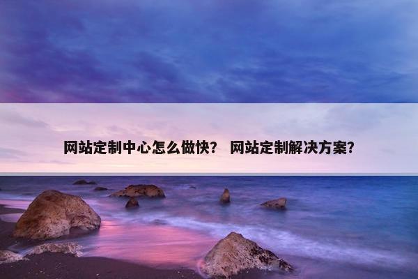 网站定制中心怎么做快？ 网站定制解决方案？