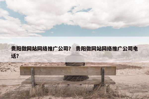 贵阳做网站网络推广公司？ 贵阳做网站网络推广公司电话？