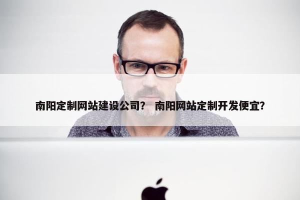 南阳定制网站建设公司？ 南阳网站定制开发便宜？
