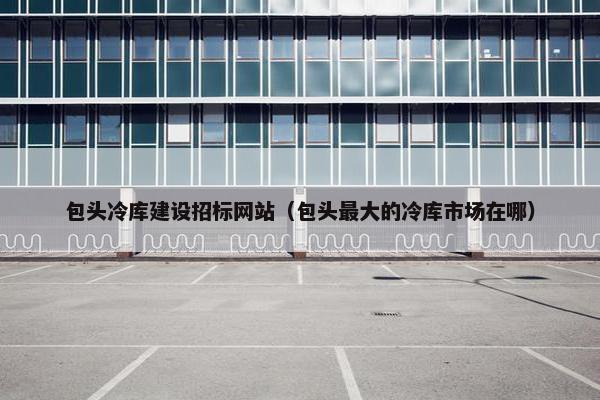 包头冷库建设招标网站（包头最大的冷库市场在哪）