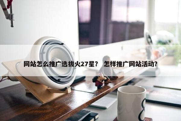 网站怎么推广选拔火27星？ 怎样推广网站活动？