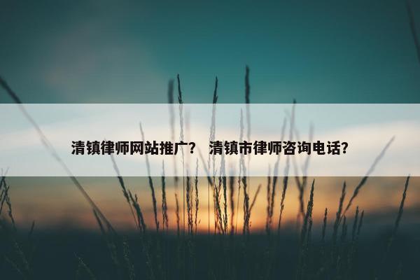 清镇律师网站推广？ 清镇市律师咨询电话？