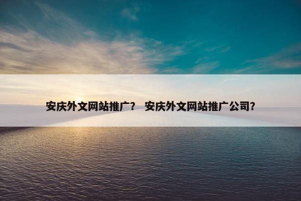 安庆外文网站推广？ 安庆外文网站推广公司？