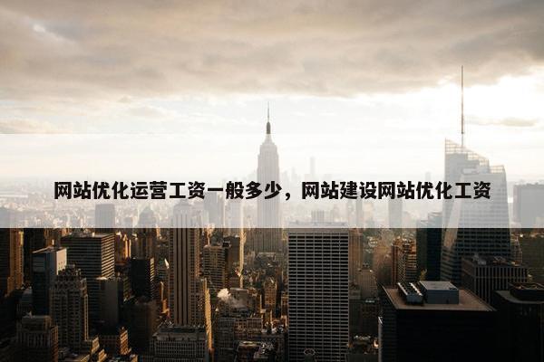 网站优化运营工资一般多少，网站建设网站优化工资