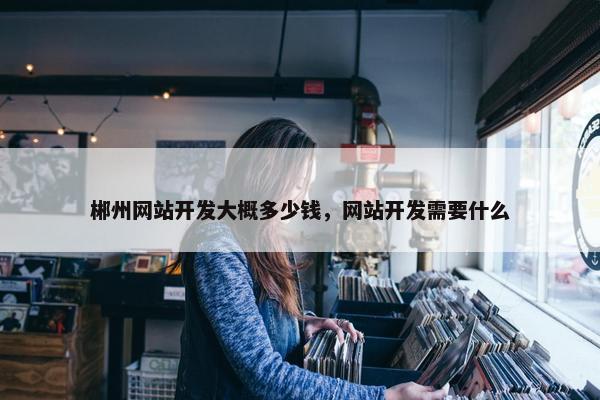 郴州网站开发大概多少钱，网站开发需要什么