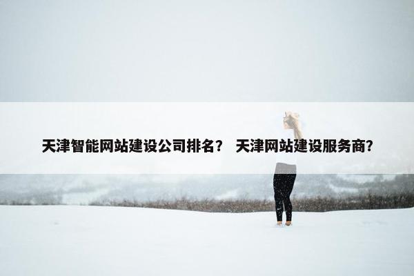 天津智能网站建设公司排名？ 天津网站建设服务商？