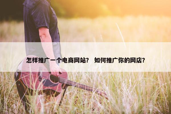 怎样推广一个电商网站？ 如何推广你的网店？