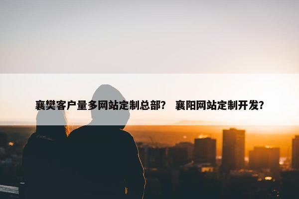 襄樊客户量多网站定制总部？ 襄阳网站定制开发？