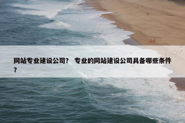 网站专业建设公司？ 专业的网站建设公司具备哪些条件？