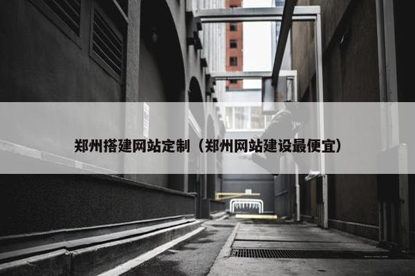 郑州搭建网站定制（郑州网站建设最便宜）