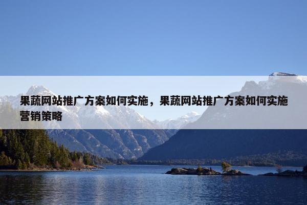 果蔬网站推广方案如何实施，果蔬网站推广方案如何实施营销策略