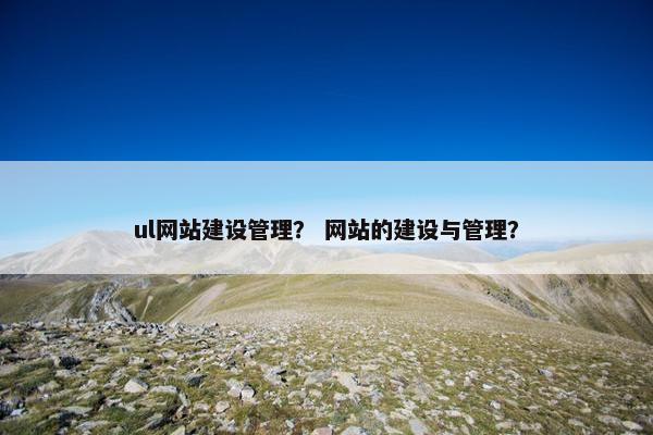 ul网站建设管理？ 网站的建设与管理？