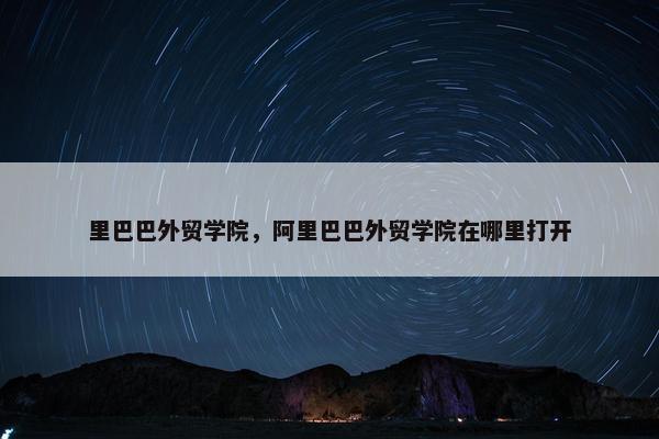 里巴巴外贸学院，阿里巴巴外贸学院在哪里打开