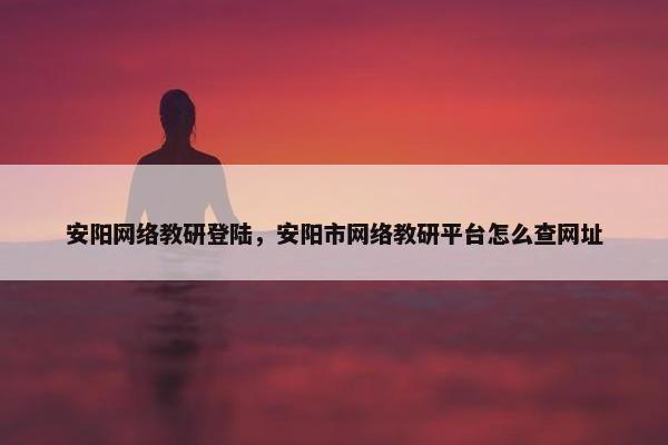 安阳网络教研登陆，安阳市网络教研平台怎么查网址