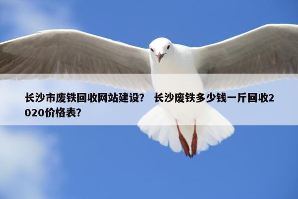 长沙市废铁回收网站建设？ 长沙废铁多少钱一斤回收2020价格表？