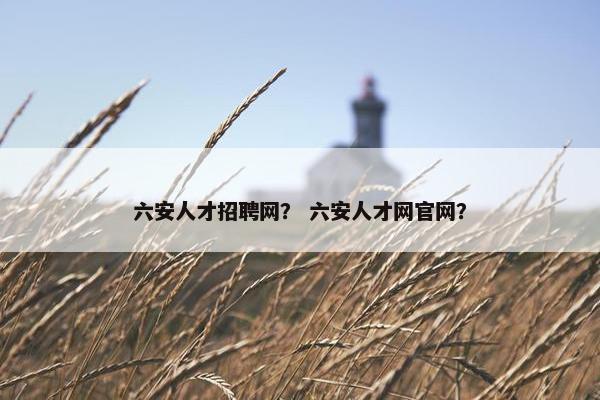 六安人才招聘网？ 六安人才网官网？