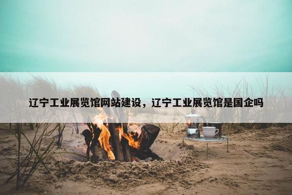 辽宁工业展览馆网站建设，辽宁工业展览馆是国企吗