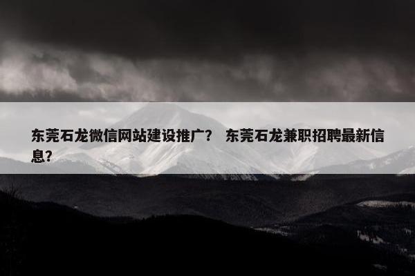 东莞石龙微信网站建设推广？ 东莞石龙兼职招聘最新信息？