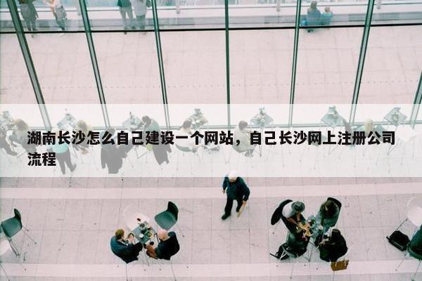 湖南长沙怎么自己建设一个网站，自己长沙网上注册公司流程
