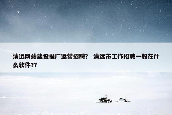 清远网站建设推广运营招聘？ 清远市工作招聘一般在什么软件?？