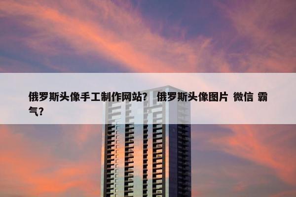 俄罗斯头像手工制作网站？ 俄罗斯头像图片 微信 霸气？