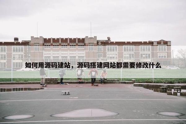 如何用源码建站，源码搭建网站都需要修改什么