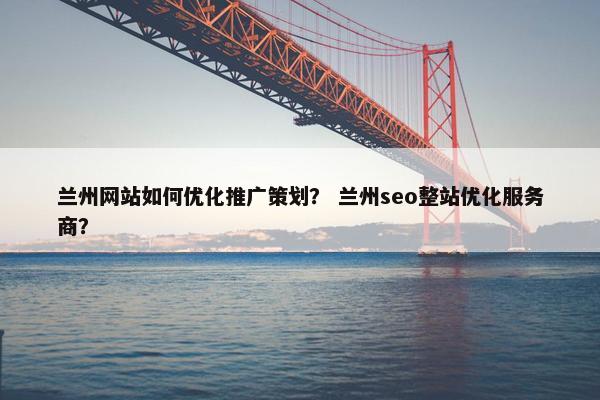兰州网站如何优化推广策划？ 兰州seo整站优化服务商？