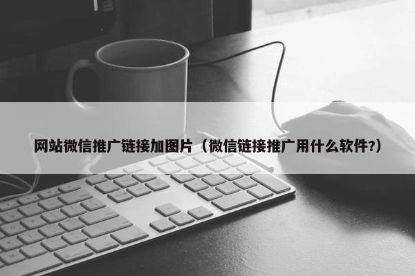 网站微信推广链接加图片（微信链接推广用什么软件?）