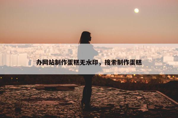办网站制作蛋糕无水印，搜索制作蛋糕