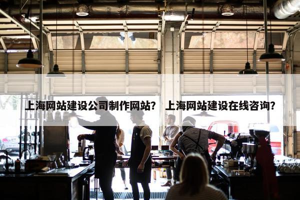 上海网站建设公司制作网站？ 上海网站建设在线咨询？