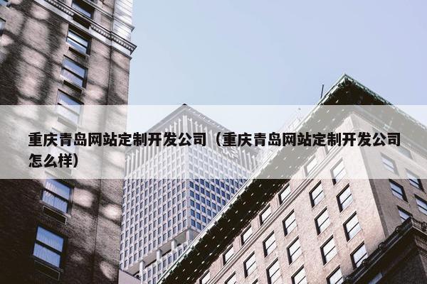 重庆青岛网站定制开发公司（重庆青岛网站定制开发公司怎么样）