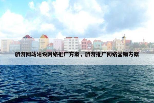 旅游网站建设网络推广方案，旅游推广网络营销方案