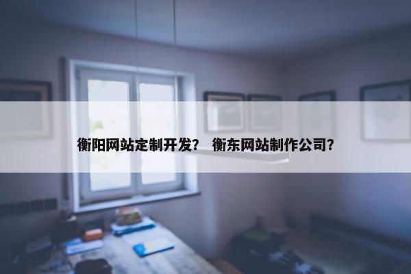 衡阳网站定制开发？ 衡东网站制作公司？