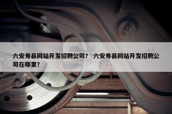 六安寿县网站开发招聘公司？ 六安寿县网站开发招聘公司在哪里？