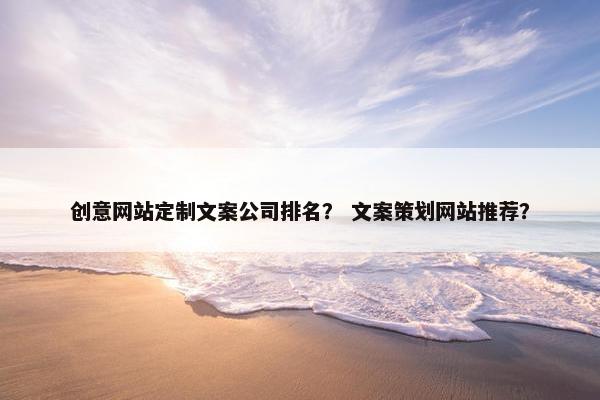 创意网站定制文案公司排名？ 文案策划网站推荐？