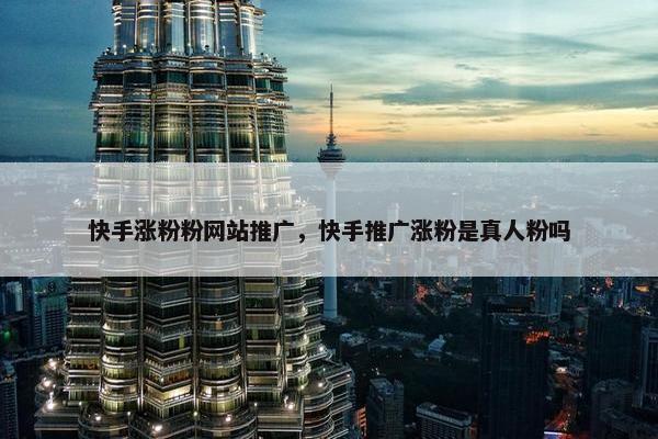 快手涨粉粉网站推广，快手推广涨粉是真人粉吗