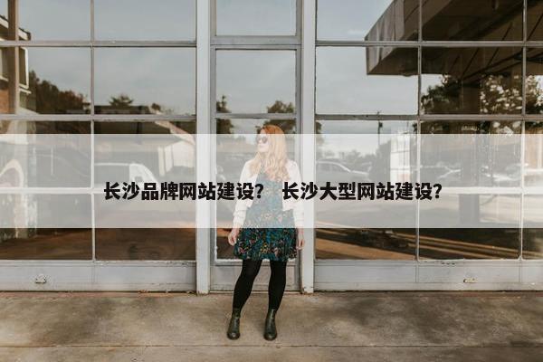 长沙品牌网站建设？ 长沙大型网站建设？