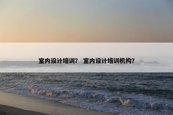 室内设计培训？ 室内设计培训机构？