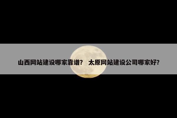 山西网站建设哪家靠谱？ 太原网站建设公司哪家好？