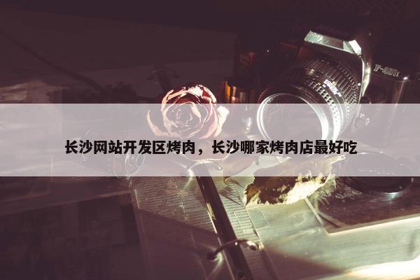 长沙网站开发区烤肉，长沙哪家烤肉店最好吃
