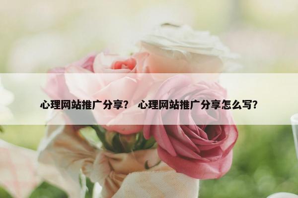 心理网站推广分享？ 心理网站推广分享怎么写？