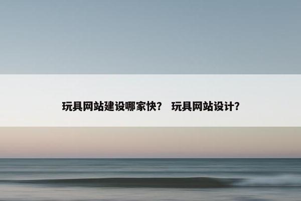 玩具网站建设哪家快？ 玩具网站设计？