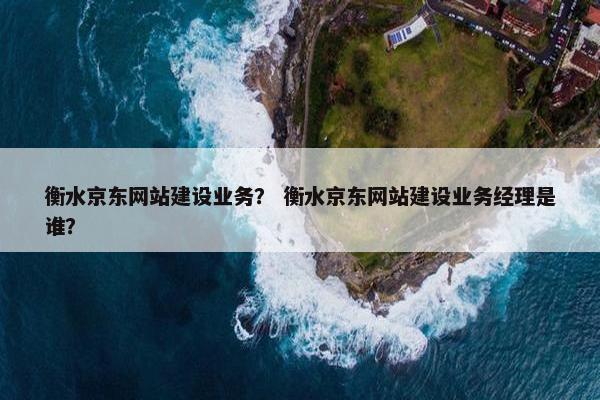 衡水京东网站建设业务？ 衡水京东网站建设业务经理是谁？