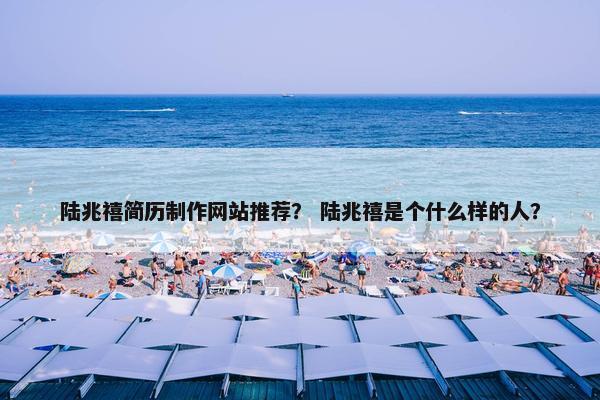 陆兆禧简历制作网站推荐？ 陆兆禧是个什么样的人？