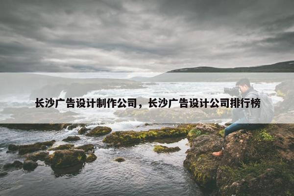 长沙广告设计制作公司，长沙广告设计公司排行榜