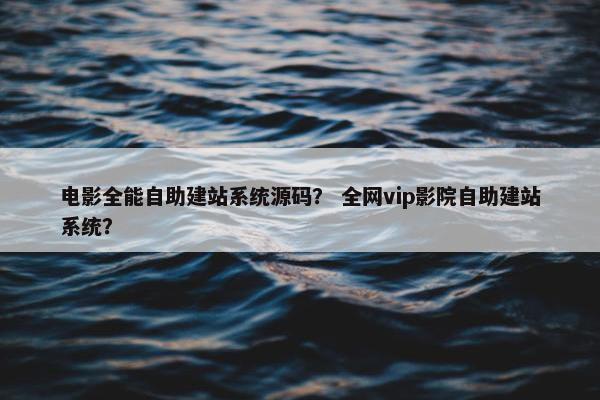 电影全能自助建站系统源码？ 全网vip影院自助建站系统？