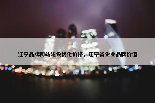 辽宁品牌网站建设优化价格，辽宁省企业品牌价值